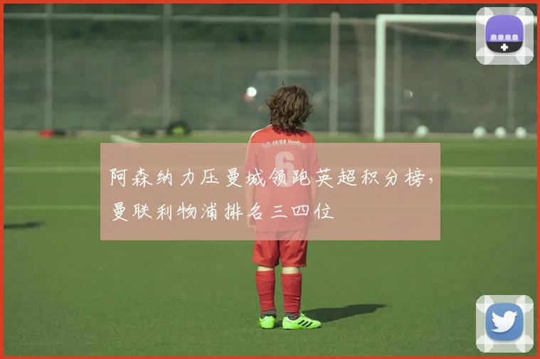 阿森纳力压曼城领跑英超积分榜，曼联利物浦排名三四位