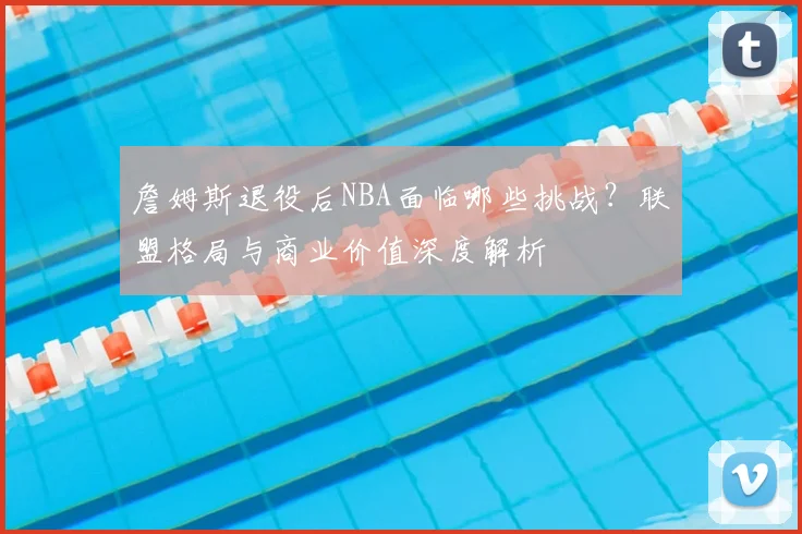 詹姆斯退役后NBA面临哪些挑战？联盟格局与商业价值深度解析