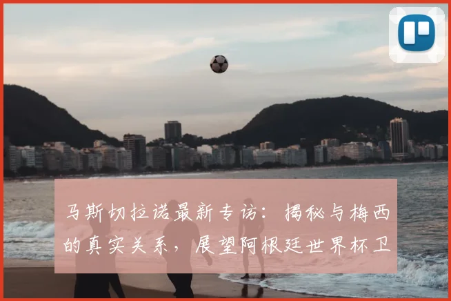 马斯切拉诺最新专访：揭秘与梅西的真实关系，展望阿根廷世界杯卫冕前景