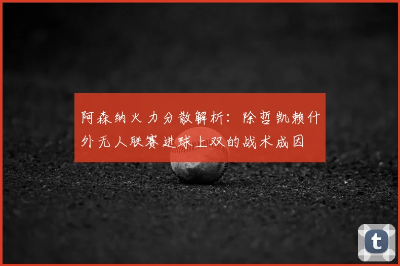 阿森纳火力分散解析：除哲凯赖什外无人联赛进球上双的战术成因