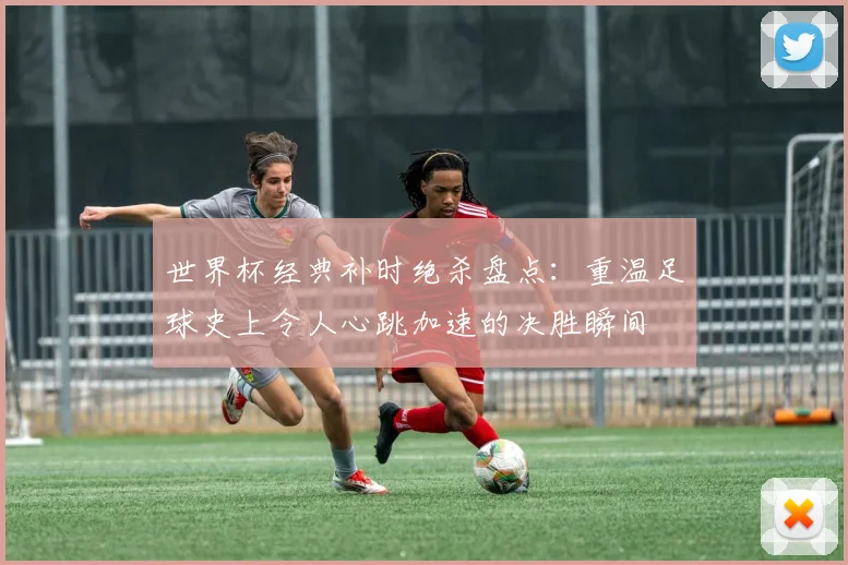 世界杯经典补时绝杀盘点：重温足球史上令人心跳加速的决胜瞬间